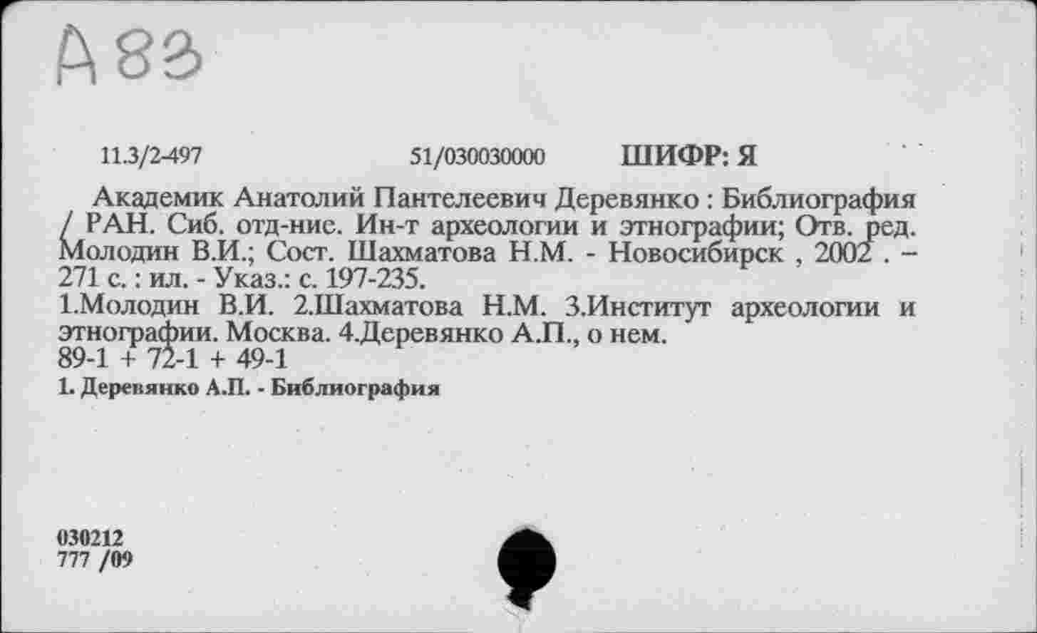 ﻿А 83
11.3/2-497	51/030030000 ШИФР: Я
Академик Анатолий Пантелеевич Деревянко : Библиография / РАН. Сиб. отд-ние. Ин-т археологии и этнографии; Отв. Аед. Молодин В.И.; Сост. Шахматова Н.М. - Новосибирск , 2002 . -271 с. : ил. - Указ.: с. 197-235.
І.Молодин В.И. 2.Шахматова Н.М. З.Институт археологии и этнографии. Москва. 4.Деревянко А.П., о нем.
89-1 + 72-1 + 49-1
1. Деревянко А.П. - Библиография
030212
777 /09